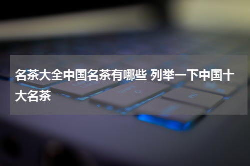 名茶大全中国名茶有哪些 列举一下中国十大名茶