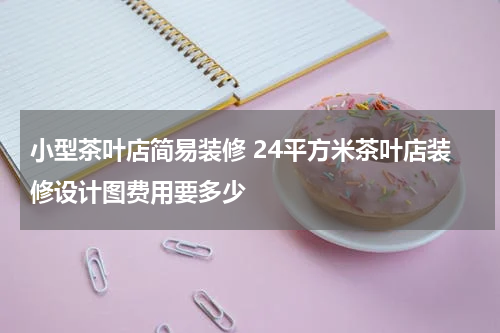 小型茶叶店简易装修 24平方米茶叶店装修设计图费用要多少