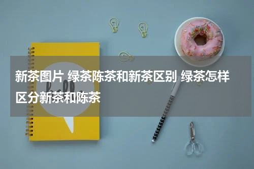 新茶图片 绿茶陈茶和新茶区别 绿茶怎样区分新茶和陈茶