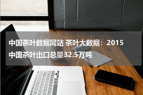 中国茶叶数据网站 茶叶大数据：2015中国茶叶出口总量32.5万吨