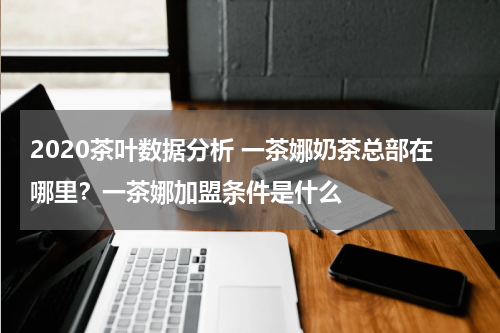 2020茶叶数据分析 一茶娜奶茶总部在哪里？一茶娜加盟条件是什么