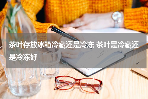 茶叶存放冰箱冷藏还是冷冻 茶叶是冷藏还是冷冻好