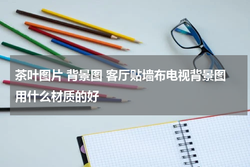 茶叶图片 背景图 客厅贴墙布电视背景图用什么材质的好
