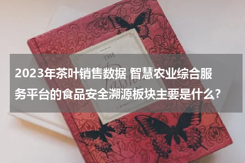 2023年茶叶销售数据 智慧农业综合服务平台的食品安全溯源板块主要是什么？
