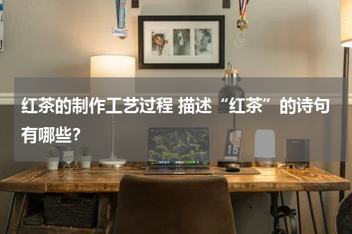 红茶的制作工艺过程 描述“红茶”的诗句有哪些？