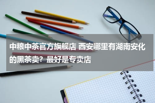 中粮中茶官方旗舰店 西安哪里有湖南安化的黑茶卖？最好是专卖店