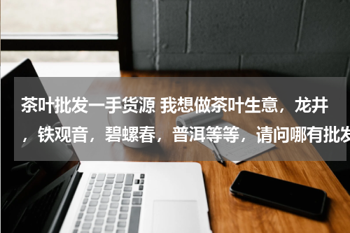 茶叶批发一手货源 我想做茶叶生意，龙井，铁观音，碧螺春，普洱等等，请问哪有批发商，要便宜的！最好能报价