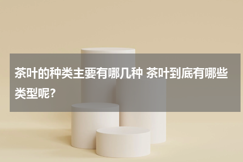 茶叶的种类主要有哪几种 茶叶到底有哪些类型呢？