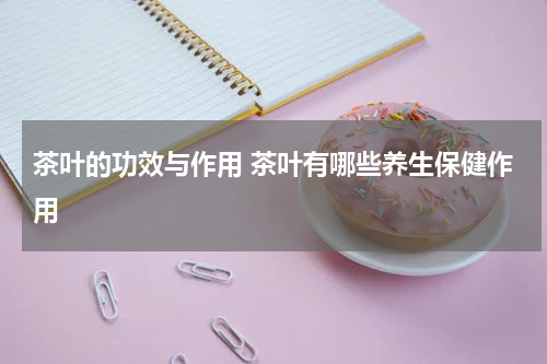 茶叶的功效与作用 茶叶有哪些养生保健作用