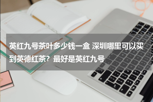 英红九号茶叶多少钱一盒 深圳哪里可以买到英德红茶？最好是英红九号
