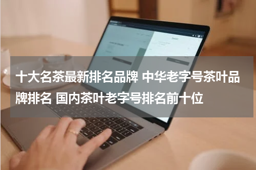 十大名茶最新排名品牌 中华老字号茶叶品牌排名 国内茶叶老字号排名前十位