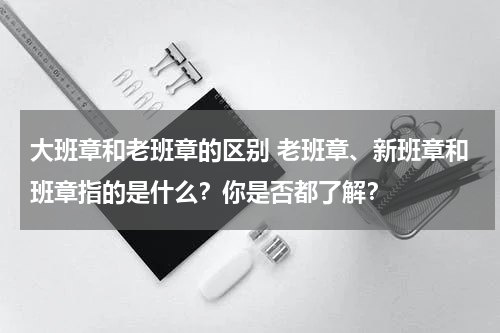 大班章和老班章的区别 老班章、新班章和班章指的是什么？你是否都了解？