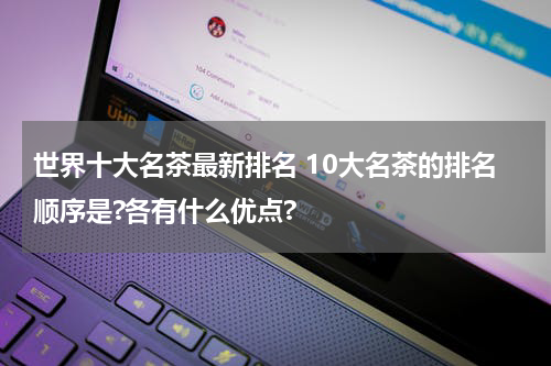 世界十大名茶最新排名 10大名茶的排名顺序是?各有什么优点?