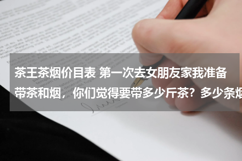 茶王茶烟价目表 第一次去女朋友家我准备带茶和烟，你们觉得要带多少斤茶？多少条烟？
