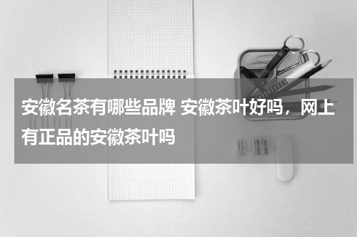 安徽名茶有哪些品牌 安徽茶叶好吗，网上有正品的安徽茶叶吗