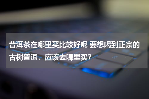 普洱茶在哪里买比较好呢 要想喝到正宗的古树普洱，应该去哪里买？