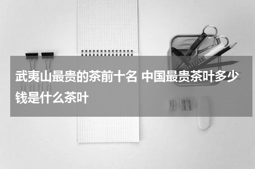武夷山最贵的茶前十名 中国最贵茶叶多少钱是什么茶叶