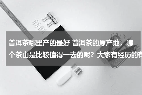 普洱茶哪里产的最好 普洱茶的原产地，哪个茶山是比较值得一去的呢？大家有经历的有没有推荐的~