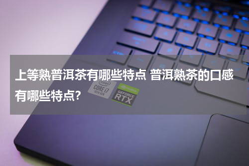 上等熟普洱茶有哪些特点 普洱熟茶的口感有哪些特点？