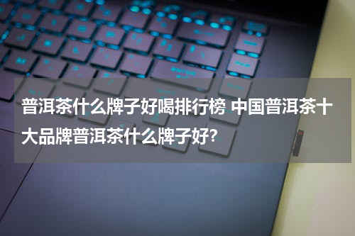 普洱茶什么牌子好喝排行榜 中国普洱茶十大品牌普洱茶什么牌子好？