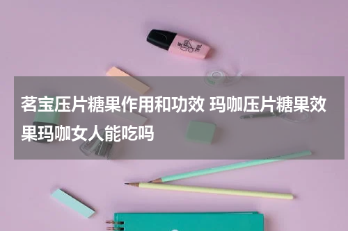 茗宝压片糖果作用和功效 玛咖压片糖果效果玛咖女人能吃吗