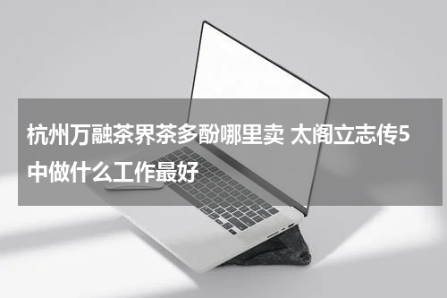 杭州万融茶界茶多酚哪里卖 太阁立志传5中做什么工作最好