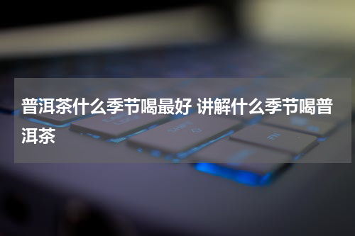 普洱茶什么季节喝最好 讲解什么季节喝普洱茶