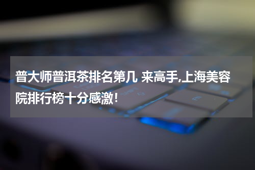 普大师普洱茶排名第几 来高手,上海美容院排行榜十分感激！