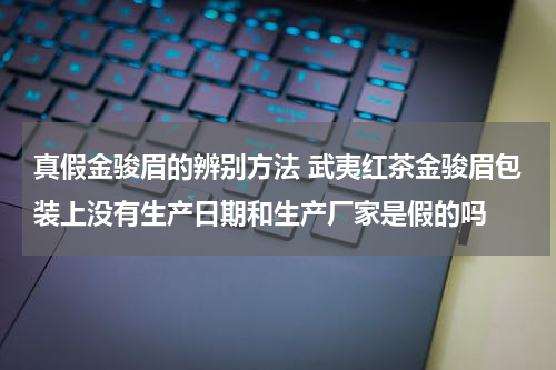 真假金骏眉的辨别方法 武夷红茶金骏眉包装上没有生产日期和生产厂家是假的吗