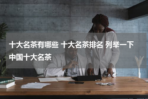 十大名茶有哪些 十大名茶排名 列举一下中国十大名茶