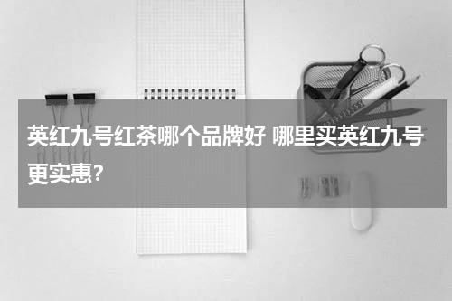 英红九号红茶哪个品牌好 哪里买英红九号更实惠？