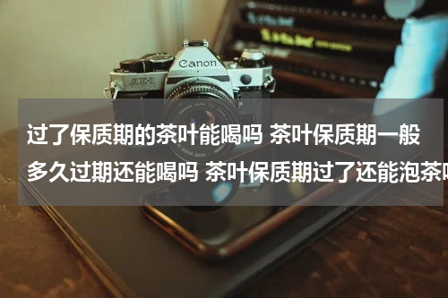 过了保质期的茶叶能喝吗 茶叶保质期一般多久过期还能喝吗 茶叶保质期过了还能泡茶吗