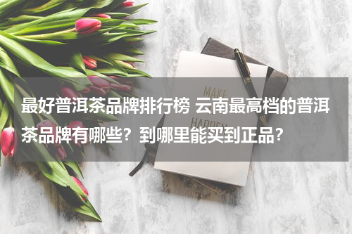 最好普洱茶品牌排行榜 云南最高档的普洱茶品牌有哪些？到哪里能买到正品？