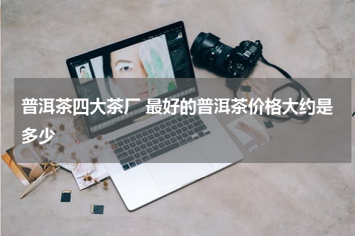 普洱茶四大茶厂 最好的普洱茶价格大约是多少