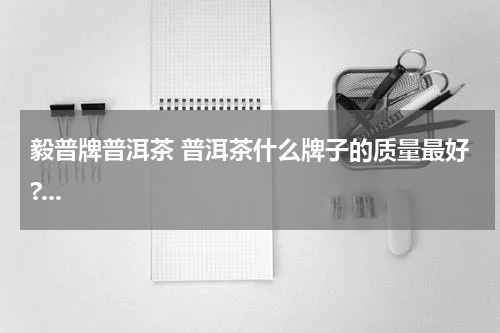 毅普牌普洱茶 普洱茶什么牌子的质量最好?...
