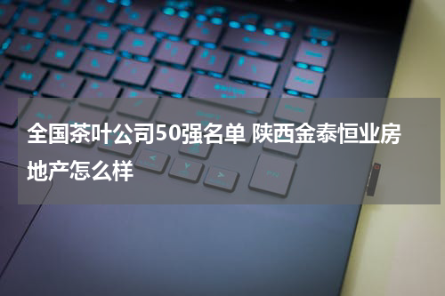 全国茶叶公司50强名单 陕西金泰恒业房地产怎么样