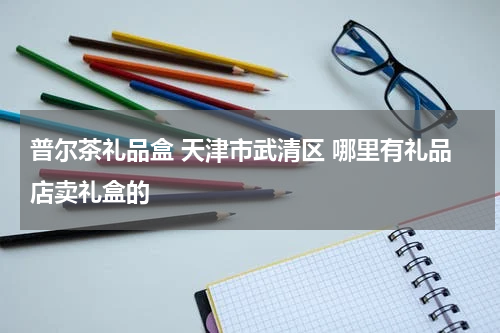 普尔茶礼品盒 天津市武清区 哪里有礼品店卖礼盒的
