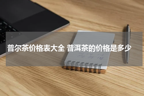 普尔茶价格表大全 普洱茶的价格是多少