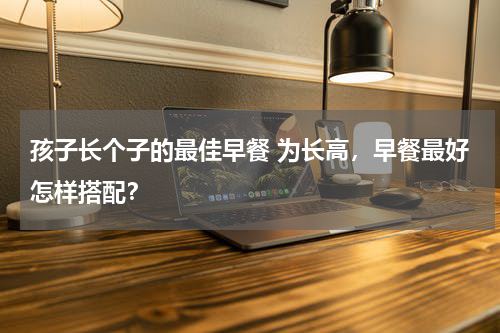 孩子长个子的最佳早餐 为长高，早餐最好怎样搭配？