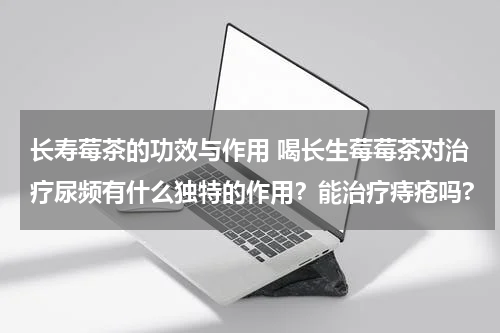 长寿莓茶的功效与作用 喝长生莓莓茶对治疗尿频有什么独特的作用？能治疗痔疮吗?