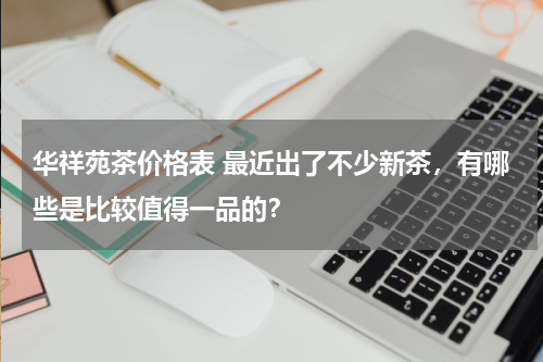 华祥苑茶价格表 最近出了不少新茶，有哪些是比较值得一品的？