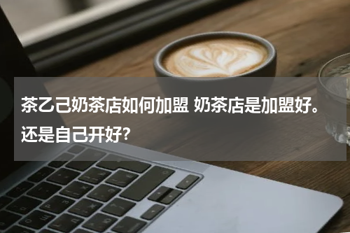茶乙己奶茶店如何加盟 奶茶店是加盟好。还是自己开好？