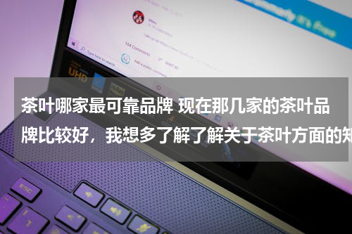 茶叶哪家最可靠品牌 现在那几家的茶叶品牌比较好，我想多了解了解关于茶叶方面的知识.