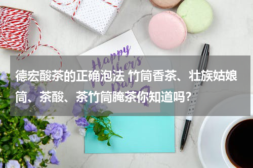 德宏酸茶的正确泡法 竹筒香茶、壮族姑娘筒、茶酸、茶竹筒腌茶你知道吗？
