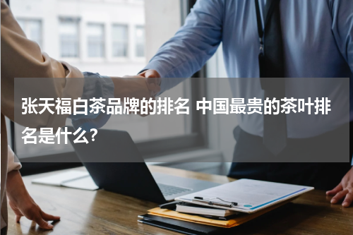 张天福白茶品牌的排名 中国最贵的茶叶排名是什么？