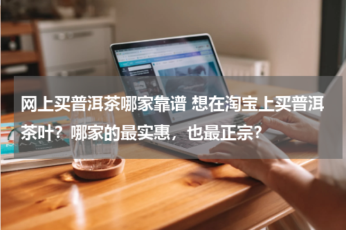 网上买普洱茶哪家靠谱 想在淘宝上买普洱茶叶？哪家的最实惠，也最正宗？