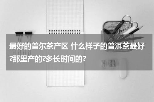 最好的普尔茶产区 什么样子的普洱茶最好?那里产的?多长时间的?