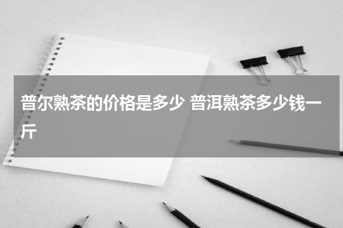普尔熟茶的价格是多少 普洱熟茶多少钱一斤