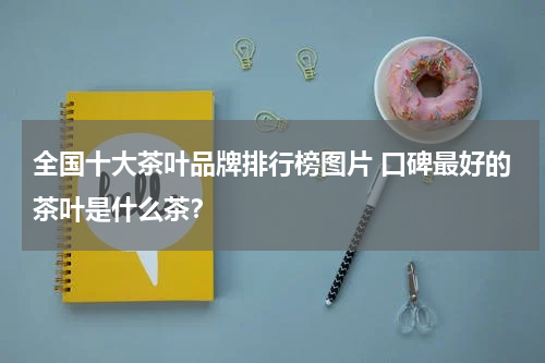 全国十大茶叶品牌排行榜图片 口碑最好的茶叶是什么茶？