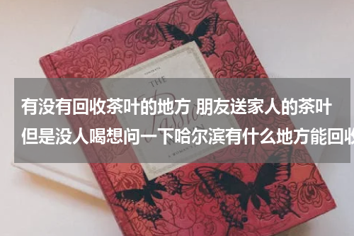 有没有回收茶叶的地方 朋友送家人的茶叶但是没人喝想问一下哈尔滨有什么地方能回收吗